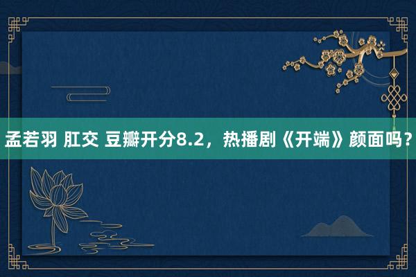 孟若羽 肛交 豆瓣开分8.2，热播剧《开端》颜面吗？