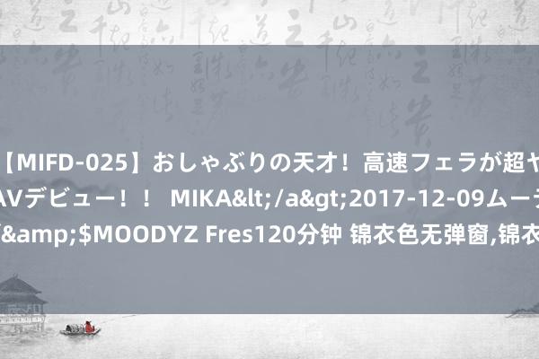 【MIFD-025】おしゃぶりの天才！高速フェラが超ヤバイ即尺黒ギャルAVデビュー！！ MIKA</a>2017-12-09ムーディーズ&$MOODYZ Fres120分钟 锦衣色无弹窗，锦衣色最新章节阅读，锦衣色txt全集