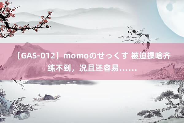 【GAS-012】momoのせっくす 被迫操啥齐练不到，况且还容易……