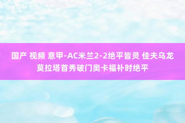 国产 视频 意甲-AC米兰2-2绝平皆灵 佳夫乌龙莫拉塔首秀破门奥卡福补时绝平