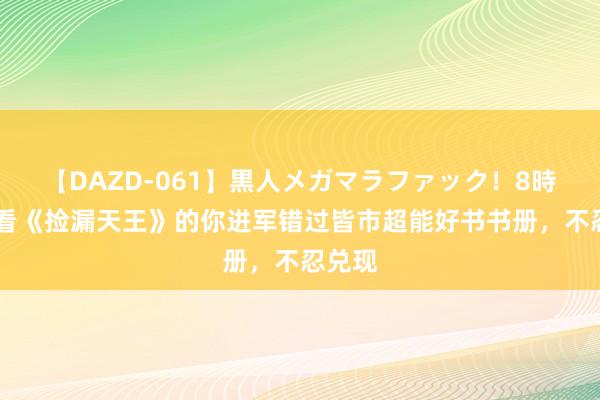 【DAZD-061】黒人メガマラファック！8時間 爱看《捡漏天王》的你进军错过皆市超能好书书册，不忍兑现