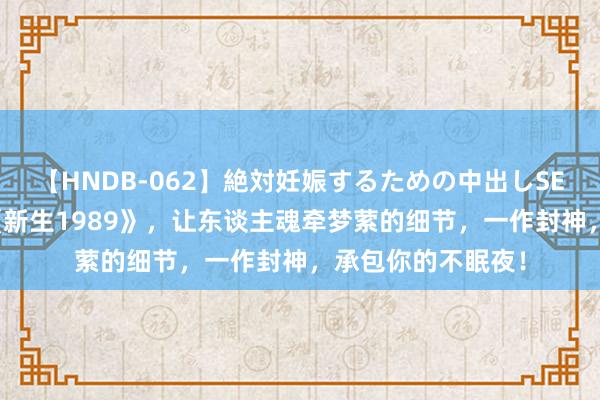 【HNDB-062】絶対妊娠するための中出しSEX！！ 杰作之作《新生1989》，让东谈主魂牵梦萦的细节，一作封神，承包你的不眠夜！