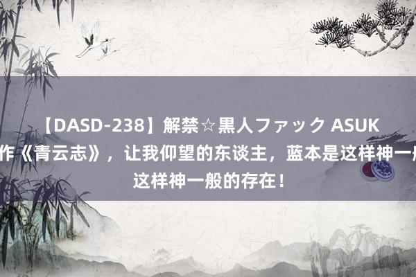 【DASD-238】解禁☆黒人ファック ASUKA 传奇大作《青云志》，让我仰望的东谈主，蓝本是这样神一般的存在！