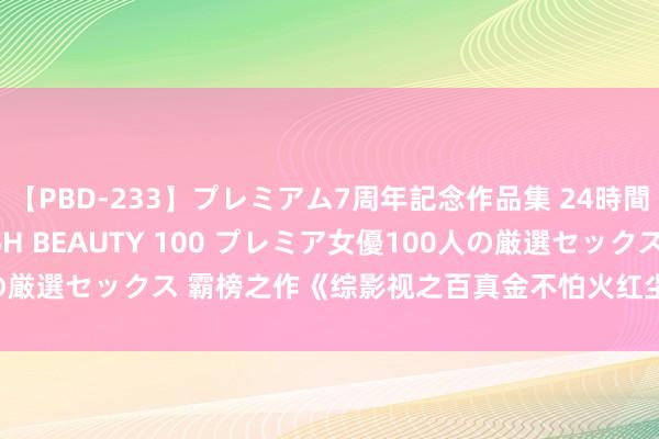 【PBD-233】プレミアム7周年記念作品集 24時間 PREMIUM STYLISH BEAUTY 100 プレミア女優100人の厳選セックス 霸榜之作《综影视之百真金不怕火红尘》，错过确实太可惜！