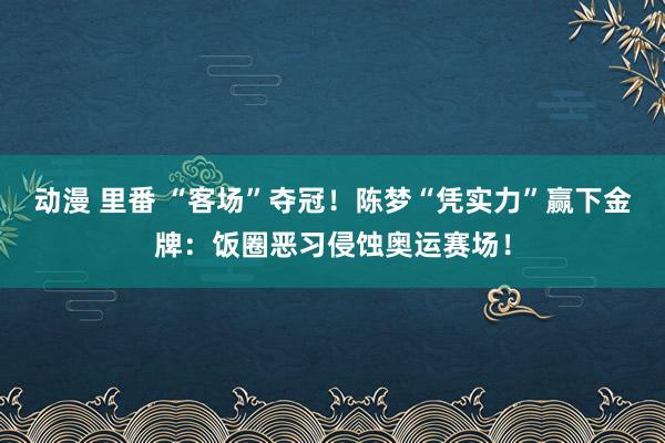 动漫 里番 “客场”夺冠！陈梦“凭实力”赢下金牌：饭圈恶习侵蚀奥运赛场！