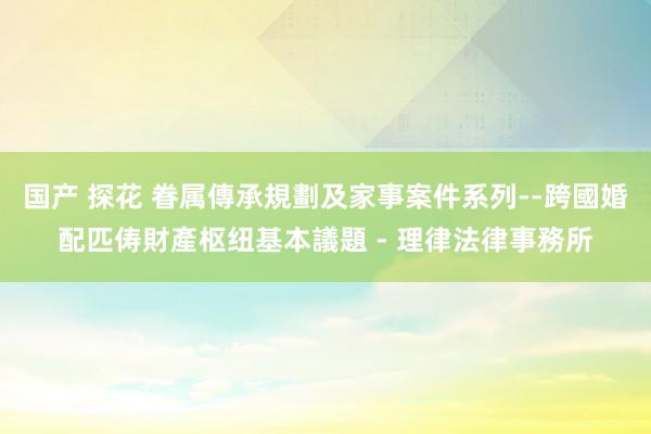 国产 探花 眷属傳承規劃及家事案件系列--跨國婚配匹俦財產枢纽基本議題 - 理律法律事務所