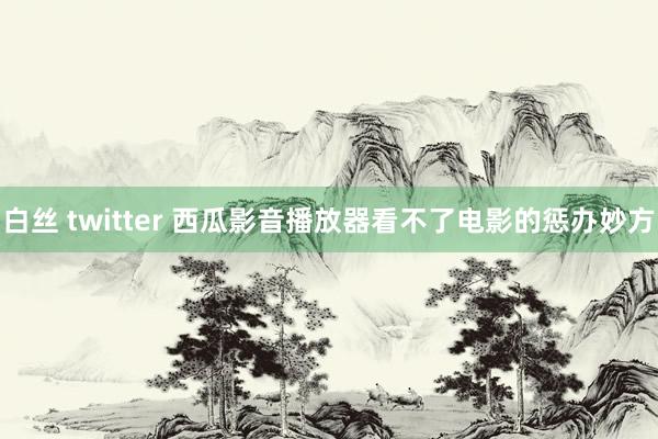 白丝 twitter 西瓜影音播放器看不了电影的惩办妙方