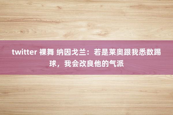 twitter 裸舞 纳因戈兰：若是莱奥跟我悉数踢球，我会改良他的气派