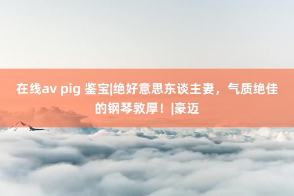 在线av pig 鉴宝|绝好意思东谈主妻，气质绝佳的钢琴敦厚！|豪迈