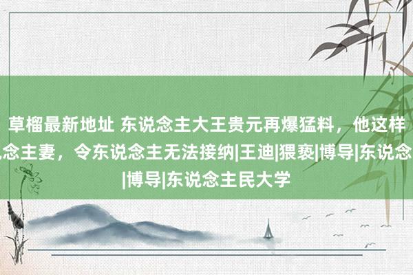 草榴最新地址 东说念主大王贵元再爆猛料，他这样评价东说念主妻，令东说念主无法接纳|王迪|猥亵|博导|东说念主民大学