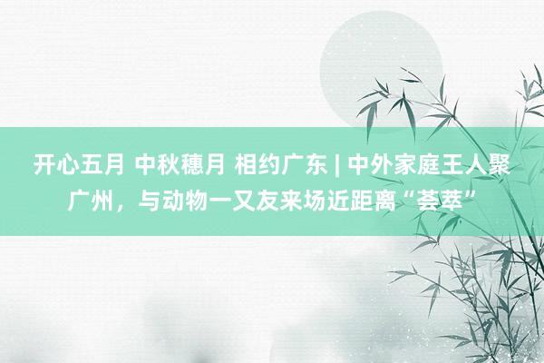 开心五月 中秋穗月 相约广东 | 中外家庭王人聚广州，与动物一又友来场近距离“荟萃”