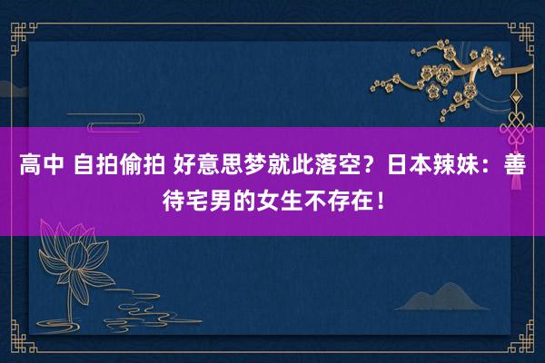 高中 自拍偷拍 好意思梦就此落空？日本辣妹：善待宅男的女生不存在！