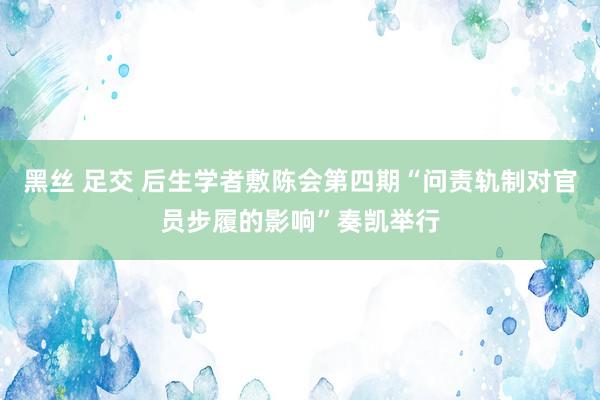 黑丝 足交 后生学者敷陈会第四期“问责轨制对官员步履的影响”奏凯举行