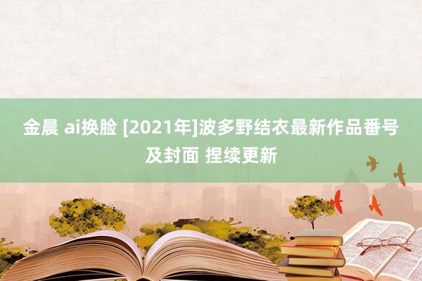 金晨 ai换脸 [2021年]波多野结衣最新作品番号及封面 捏续更新