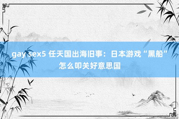 gay sex5 任天国出海旧事：日本游戏“黑船”怎么叩关好意思国