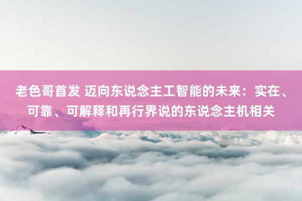 老色哥首发 迈向东说念主工智能的未来：实在、可靠、可解释和再行界说的东说念主机相关