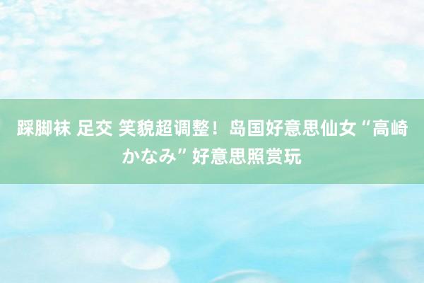 踩脚袜 足交 笑貌超调整！岛国好意思仙女“高崎かなみ”好意思照赏玩