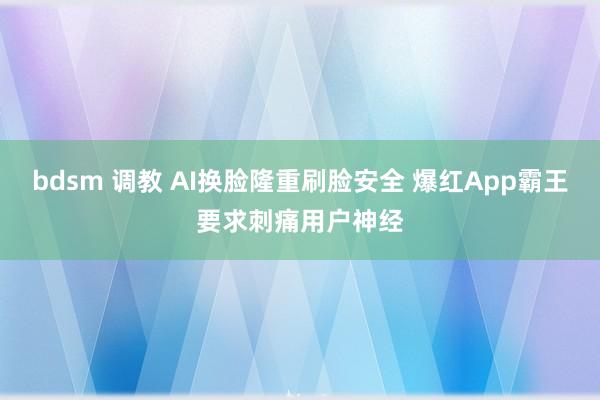 bdsm 调教 AI换脸隆重刷脸安全 爆红App霸王要求刺痛用户神经