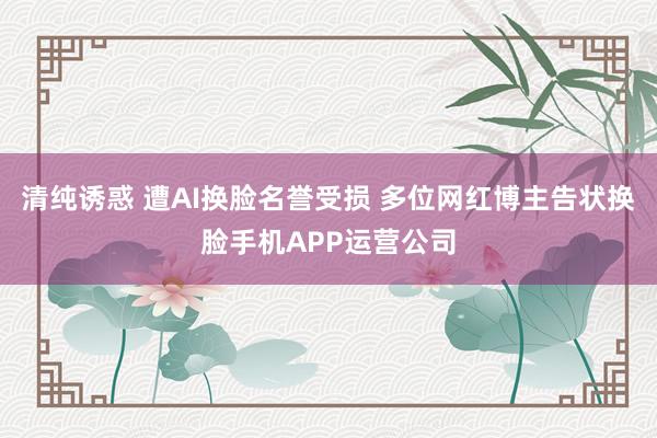 清纯诱惑 遭AI换脸名誉受损 多位网红博主告状换脸手机APP运营公司