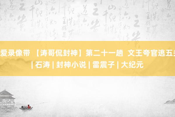 性爱录像带 【涛哥侃封神】第二十一趟  文王夸官逃五关 | 石涛 | 封神小说 | 雷震子 | 大纪元