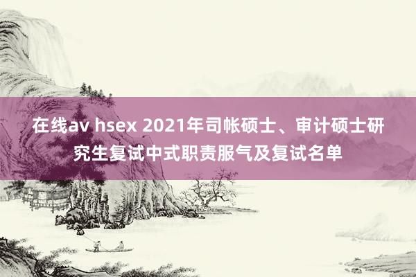 在线av hsex 2021年司帐硕士、审计硕士研究生复试中式职责服气及复试名单