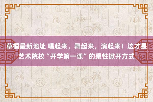 草榴最新地址 唱起来，舞起来，演起来！这才是艺术院校“开学第一课”的秉性掀开方式