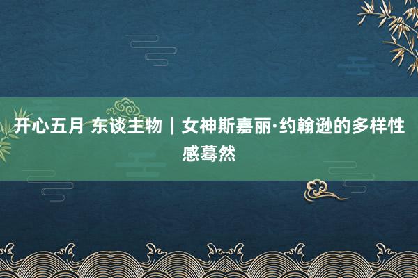 开心五月 东谈主物｜女神斯嘉丽·约翰逊的多样性感蓦然