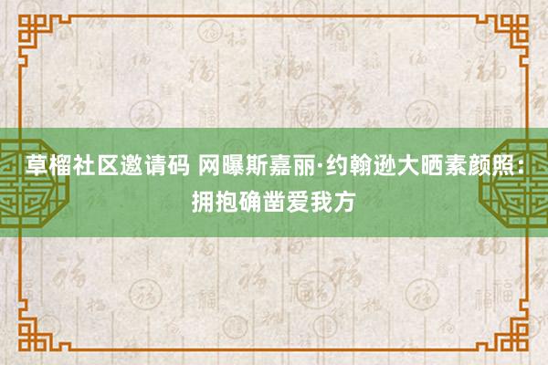 草榴社区邀请码 网曝斯嘉丽·约翰逊大晒素颜照：拥抱确凿爱我方