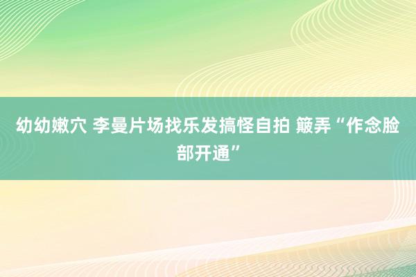 幼幼嫩穴 李曼片场找乐发搞怪自拍 簸弄“作念脸部开通”