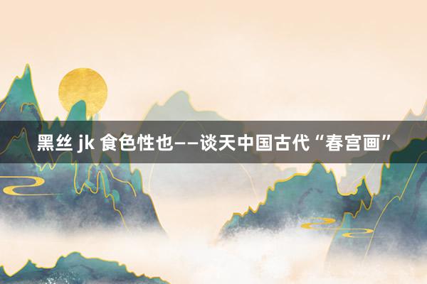 黑丝 jk 食色性也——谈天中国古代“春宫画”