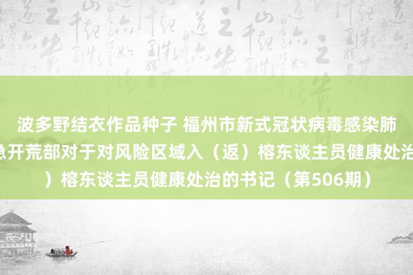 波多野结衣作品种子 福州市新式冠状病毒感染肺炎疫情防控职责济急开荒部对于对风险区域入（返）榕东谈主员健康处治的书记（第506期）