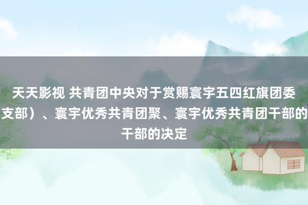 天天影视 共青团中央对于赏赐寰宇五四红旗团委（团支部）、寰宇优秀共青团聚、寰宇优秀共青团干部的决定