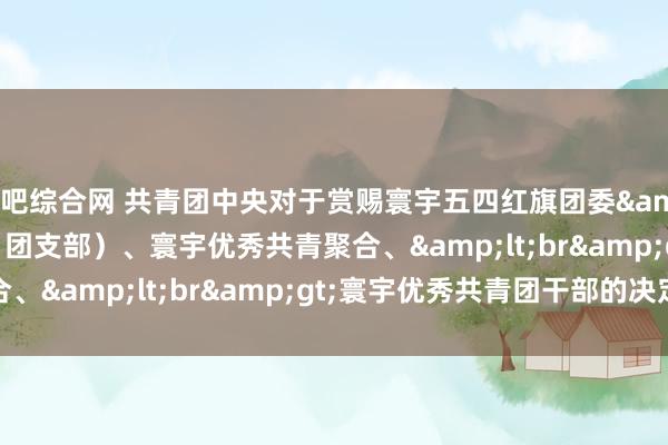 来吧综合网 共青团中央对于赏赐寰宇五四红旗团委&lt;br&gt;（团支部）、寰宇优秀共青聚合、&lt;br&gt;寰宇优秀共青团干部的决定