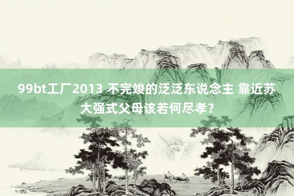 99bt工厂2013 不完竣的泛泛东说念主 靠近苏大强式父母该若何尽孝？