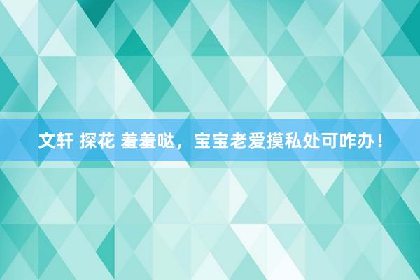 文轩 探花 羞羞哒，宝宝老爱摸私处可咋办！