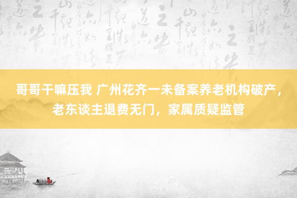 哥哥干嘛压我 广州花齐一未备案养老机构破产，老东谈主退费无门，家属质疑监管