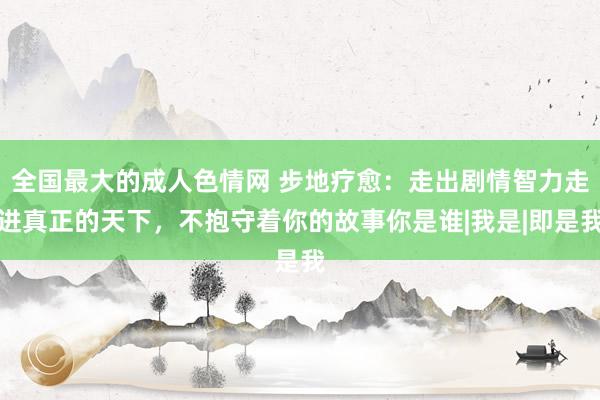 全国最大的成人色情网 步地疗愈：走出剧情智力走进真正的天下，不抱守着你的故事你是谁|我是|即是我