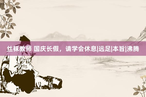 丝袜教师 国庆长假，请学会休息|远足|本旨|沸腾