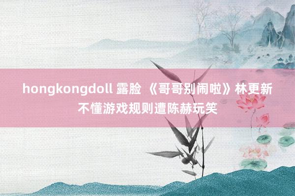 hongkongdoll 露脸 《哥哥别闹啦》林更新不懂游戏规则遭陈赫玩笑