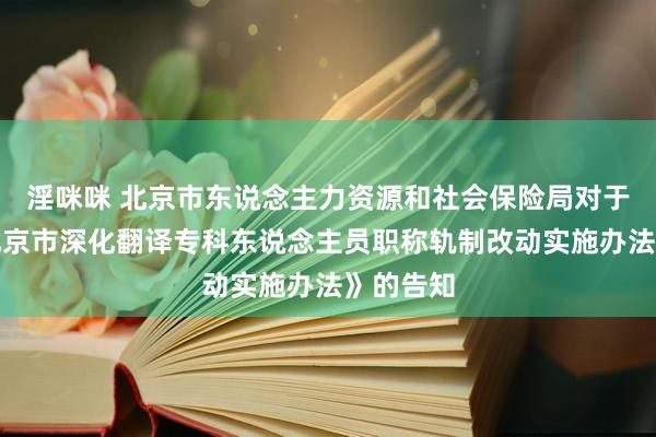 淫咪咪 北京市东说念主力资源和社会保险局对于印发《北京市深化翻译专科东说念主员职称轨制改动实施办法》的告知