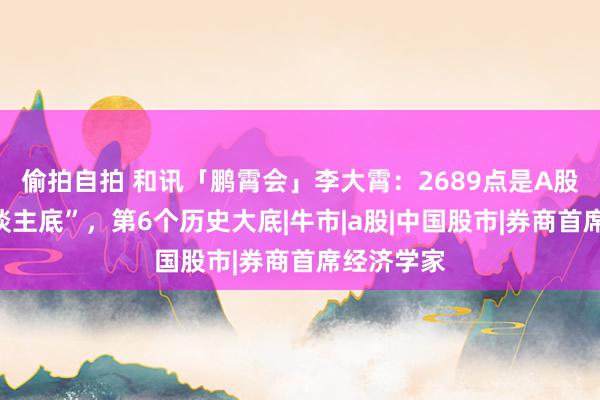 偷拍自拍 和讯「鹏霄会」李大霄：2689点是A股的“成东谈主底”，第6个历史大底|牛市|a股|中国股市|券商首席经济学家