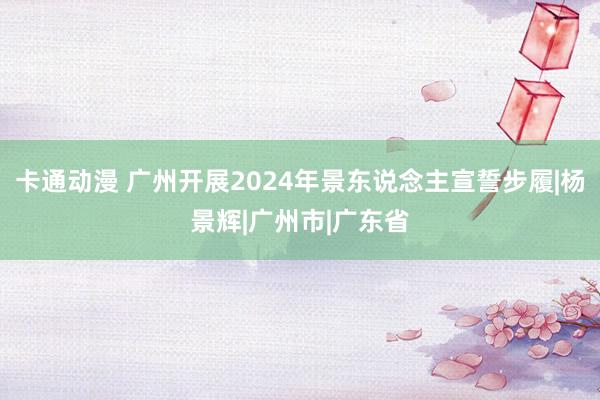 卡通动漫 广州开展2024年景东说念主宣誓步履|杨景辉|广州市|广东省