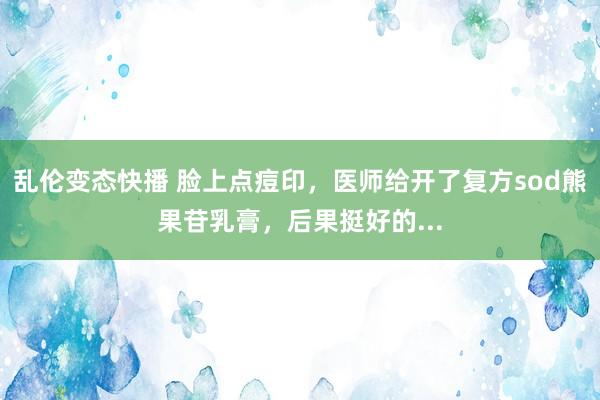 乱伦变态快播 脸上点痘印，医师给开了复方sod熊果苷乳膏，后果挺好的...