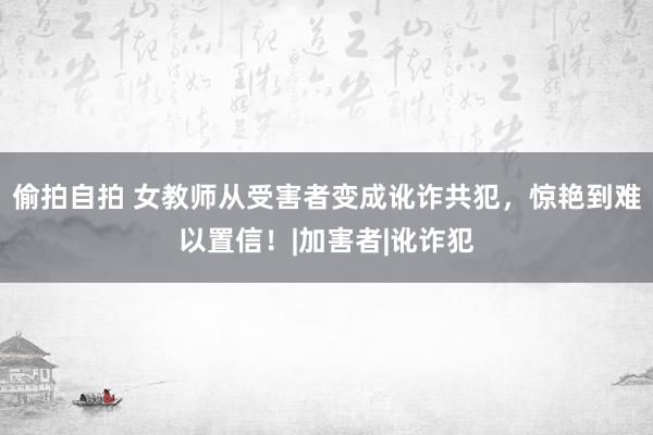 偷拍自拍 女教师从受害者变成讹诈共犯，惊艳到难以置信！|加害者|讹诈犯