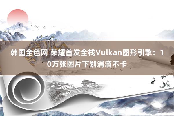 韩国全色网 荣耀首发全栈Vulkan图形引擎：10万张图片下划涓滴不卡