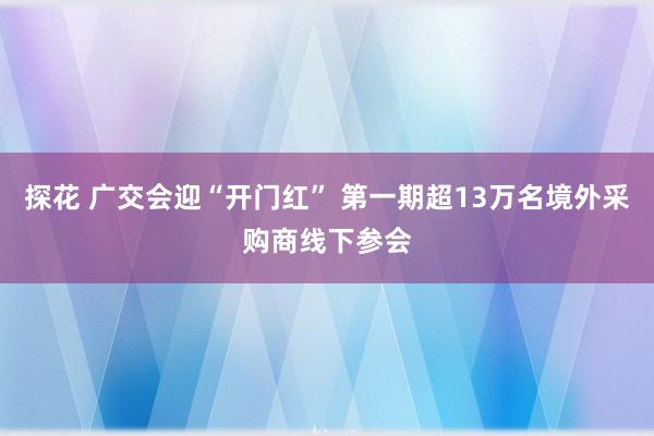 探花 广交会迎“开门红” 第一期超13万名境外采购商线下参会