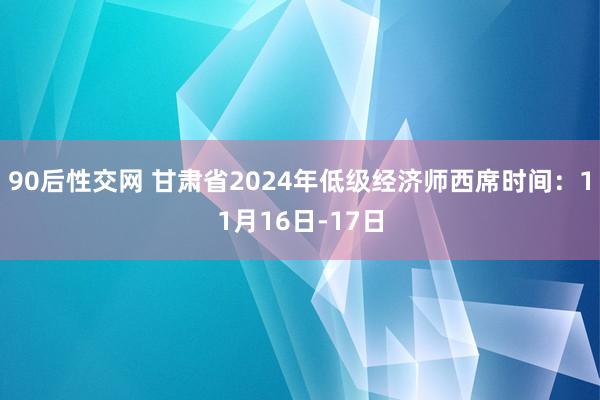 90后性交网 甘肃省2024年低级经济师西席时间：11月16日-17日