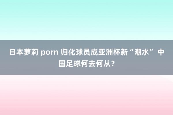 日本萝莉 porn 归化球员成亚洲杯新“潮水” 中国足球何去何从？