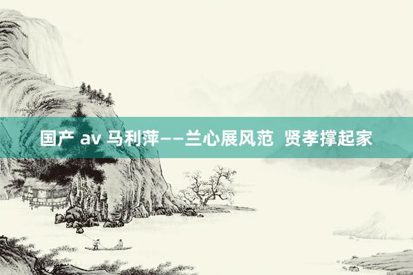 国产 av 马利萍——兰心展风范  贤孝撑起家