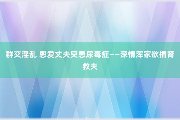 群交淫乱 恩爱丈夫突患尿毒症——深情浑家欲捐肾救夫